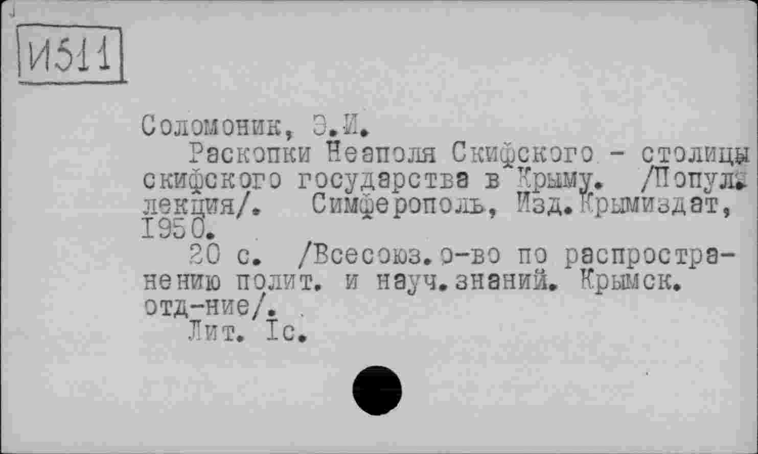 ﻿J
И511
Соломоник, Э.И.
Раскопки Неаполя Скифского - столицу скифского государства в Крыму. /Популі лекция/. Симферополь, Изд.Крымиздат,
20 с. /Всесоюз.о-во по распространению полит, и науч, знаний. Крымск, отд-ние/. .
Лит. 1с.